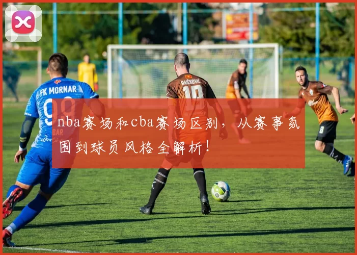 nba赛场和cba赛场区别,从赛事氛围到球员风格全解析!