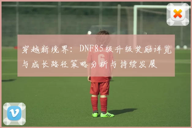 穿越新境界:DNF85级升级奖励详览与成长路径策略分析与持续发展