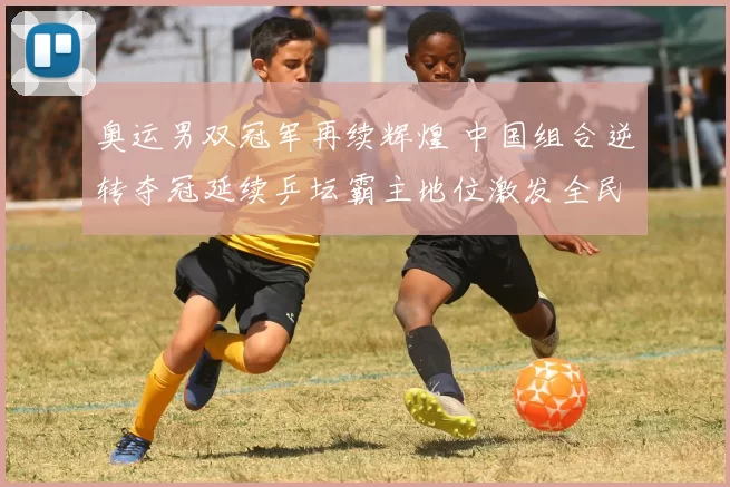 奥运男双冠军再续辉煌 中国组合逆转夺冠延续乒坛霸主地位激发全民热情