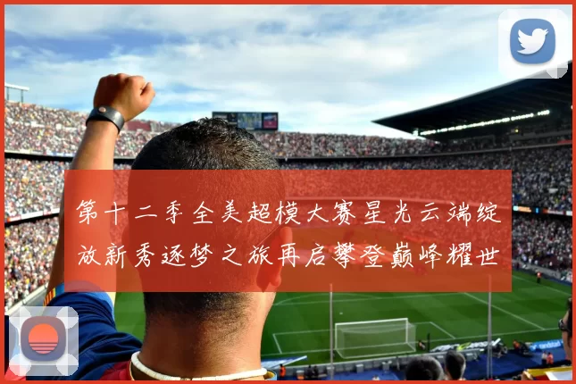 第十二季全美超模大赛星光云端绽放新秀逐梦之旅再启攀登巅峰耀世