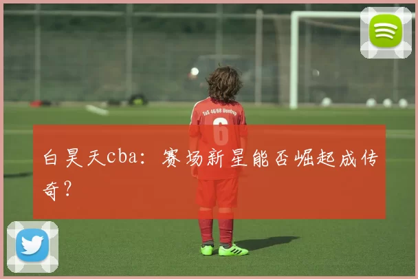 白昊天cba：赛场新星能否崛起成传奇？