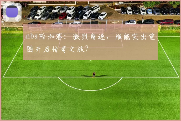 nba附加赛:激烈角逐,谁能突出重围开启传奇之旅?