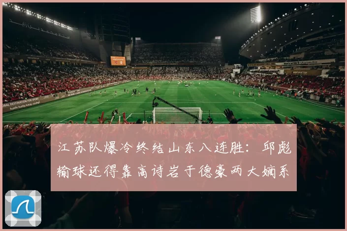 江苏队爆冷终结山东八连胜：邱彪输球还得靠高诗岩于德豪两大嫡系