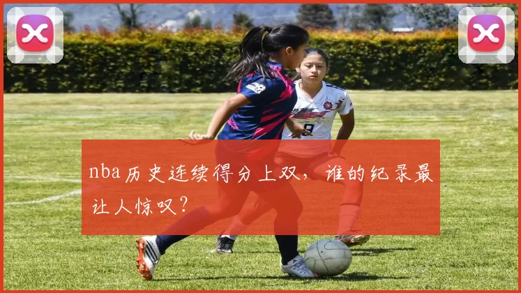 nba历史连续得分上双，谁的纪录最让人惊叹？