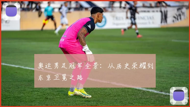 奥运男足冠军全景:从历史荣耀到东京卫冕之路