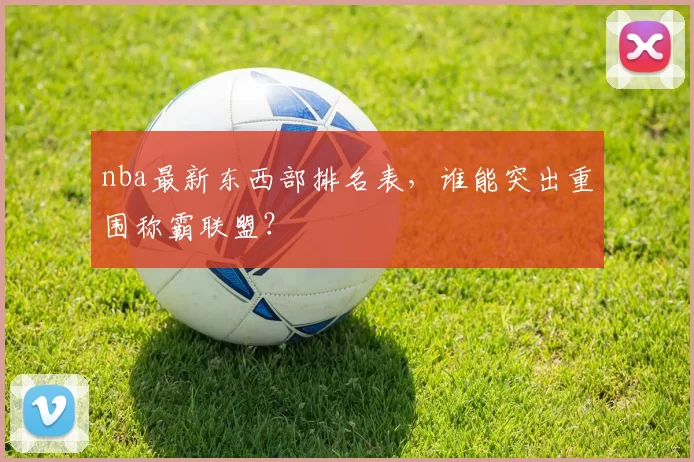 nba最新东西部排名表,谁能突出重围称霸联盟?