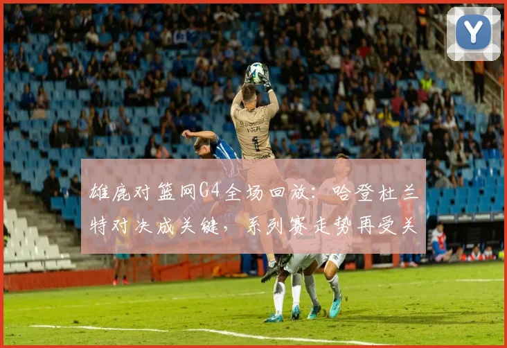 雄鹿对篮网G4全场回放：哈登杜兰特对决成关键，系列赛走势再受关注