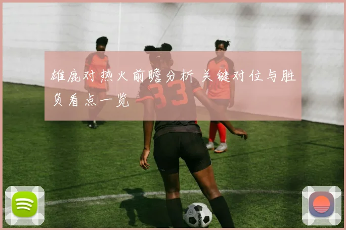 雄鹿对热火前瞻分析 关键对位与胜负看点一览