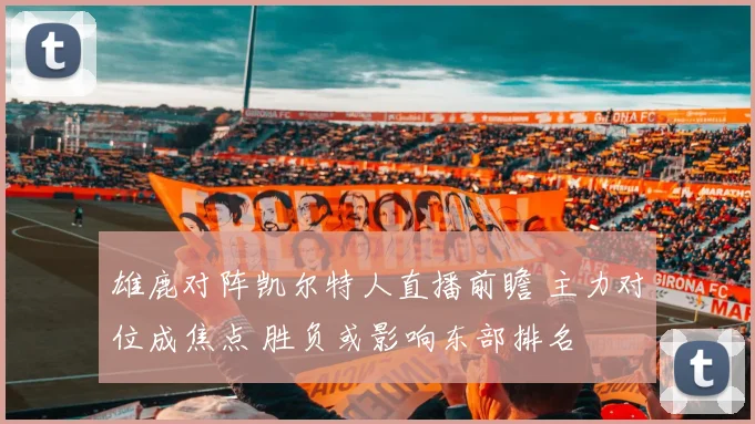 雄鹿对阵凯尔特人直播前瞻 主力对位成焦点 胜负或影响东部排名