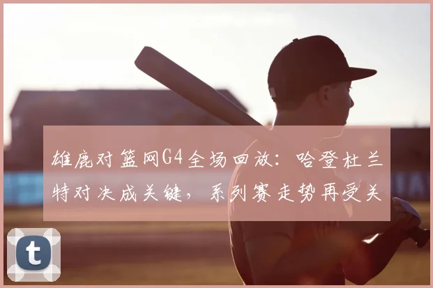雄鹿对篮网G4全场回放：哈登杜兰特对决成关键，系列赛走势再受关注