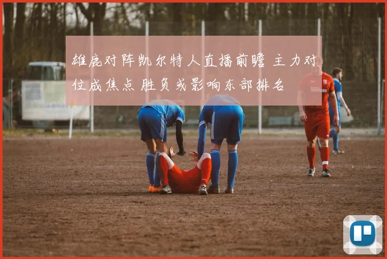雄鹿对阵凯尔特人直播前瞻 主力对位成焦点 胜负或影响东部排名