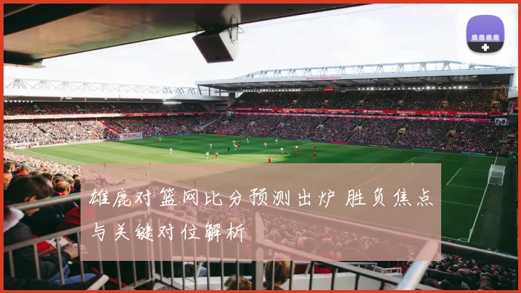 雄鹿对篮网比分预测出炉 胜负焦点与关键对位解析