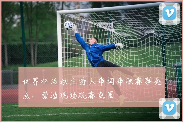世界杯活动主持人串词串联赛事亮点,营造现场观赛氛围